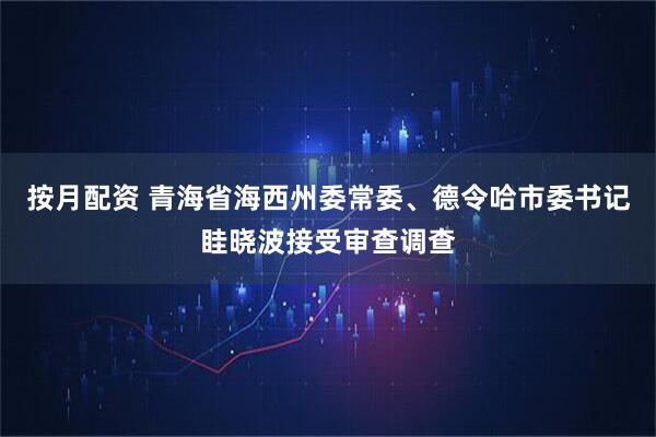 按月配资 青海省海西州委常委、德令哈市委书记眭晓波接受审查调查
