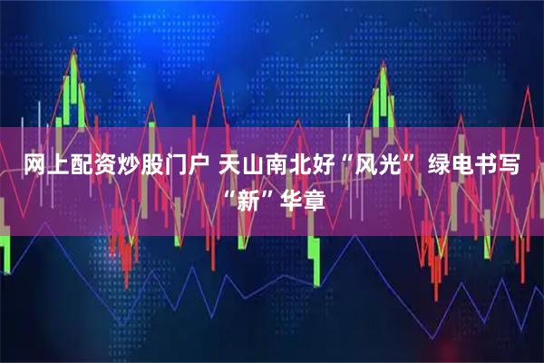 网上配资炒股门户 天山南北好“风光” 绿电书写“新”华章