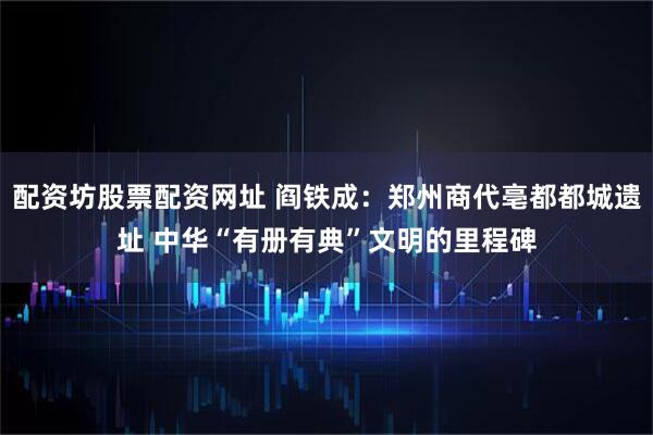 配资坊股票配资网址 阎铁成:郑州商代亳都都城遗址 中华“有册有典”文明的里程碑