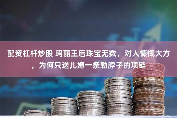 配资杠杆炒股 玛丽王后珠宝无数,对人慷慨大方,为何只送儿媳一条勒脖子的项链