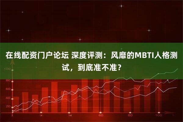 在线配资门户论坛 深度评测：风靡的MBTI人格测试，到底准不准？
