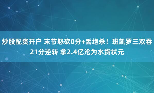 炒股配资开户 末节怒砍0分+丢绝杀!班凯罗三双吞21分逆转 拿2.4亿沦为水货状元