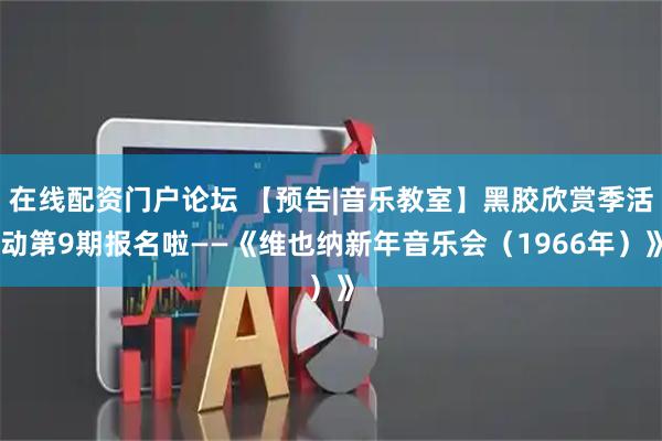 在线配资门户论坛 【预告|音乐教室】黑胶欣赏季活动第9期报名啦——《维也纳新年音乐会（1966年）》