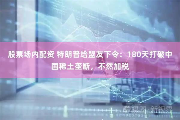 股票场内配资 特朗普给盟友下令：180天打破中国稀土垄断，不然加税