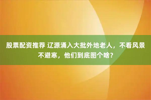 股票配资推荐 辽源涌入大批外地老人，不看风景不避寒，他们到底图个啥？