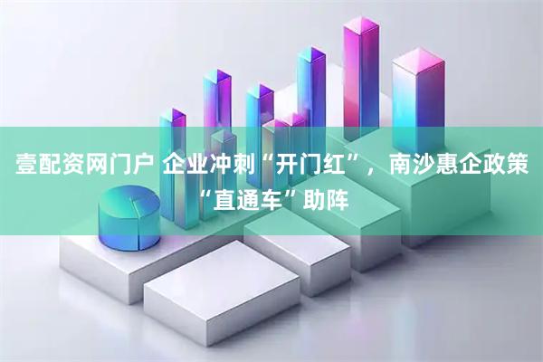壹配资网门户 企业冲刺“开门红”，南沙惠企政策“直通车”助阵