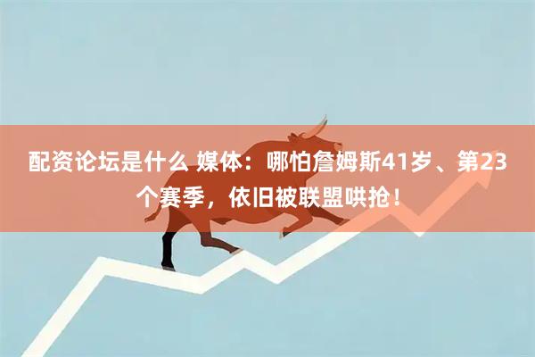 配资论坛是什么 媒体：哪怕詹姆斯41岁、第23个赛季，依旧被联盟哄抢！