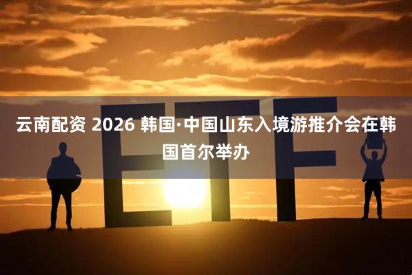 云南配资 2026 韩国·中国山东入境游推介会在韩国首尔举办