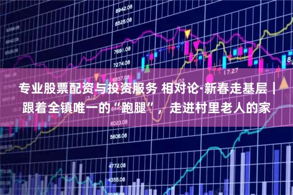 专业股票配资与投资服务 相对论·新春走基层｜跟着全镇唯一的“跑腿”，走进村里老人的家