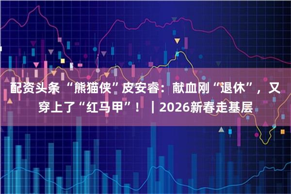 配资头条 “熊猫侠”皮安睿：献血刚“退休”，又穿上了“红马甲”！｜2026新春走基层