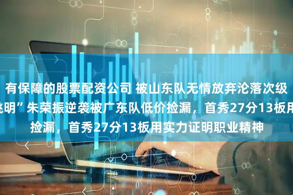 有保障的股票配资公司 被山东队无情放弃沦落次级联赛,2米18“小姚明”朱荣振逆袭被广东队低价捡漏,首秀27分13板用实力证明职业精神