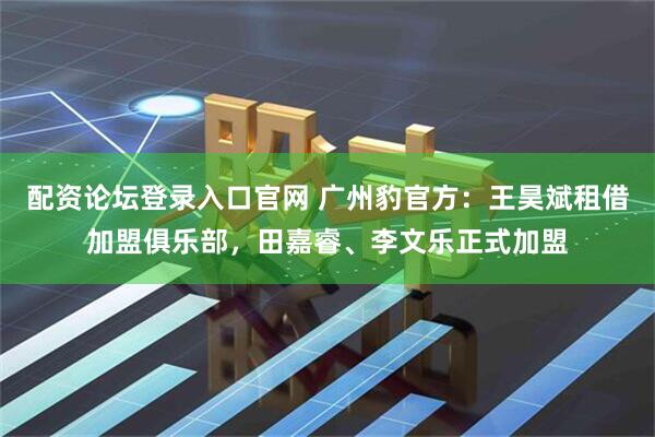 配资论坛登录入口官网 广州豹官方：王昊斌租借加盟俱乐部，田嘉睿、李文乐正式加盟