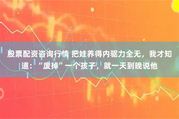 股票配资咨询行情 把娃养得内驱力全无，我才知道：“废掉”一个孩子，就一天到晚说他