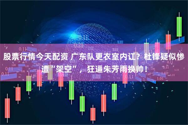 股票行情今天配资 广东队更衣室内讧？杜锋疑似惨遭“架空”，狂逼朱芳雨换帅！