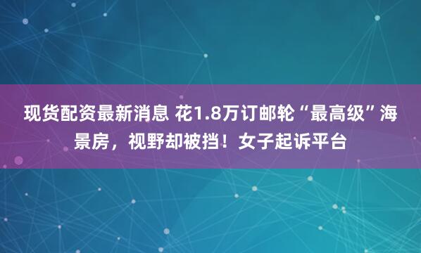 现货配资最新消息 花1.8万订邮轮“最高级”海景房，视野却被挡！女子起诉平台