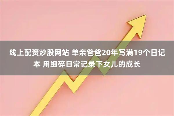 线上配资炒股网站 单亲爸爸20年写满19个日记本 用细碎日常记录下女儿的成长