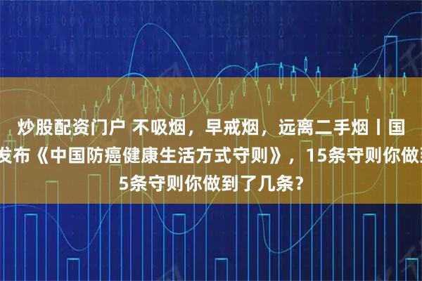 炒股配资门户 不吸烟，早戒烟，远离二手烟丨国家卫健委发布《中国防癌健康生活方式守则》，15条守则你做到了几条？