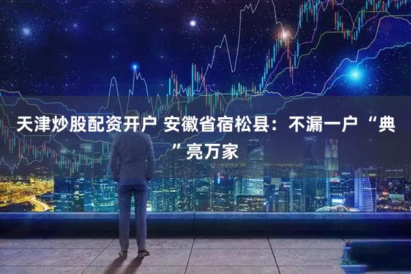 天津炒股配资开户 安徽省宿松县：不漏一户 “典”亮万家