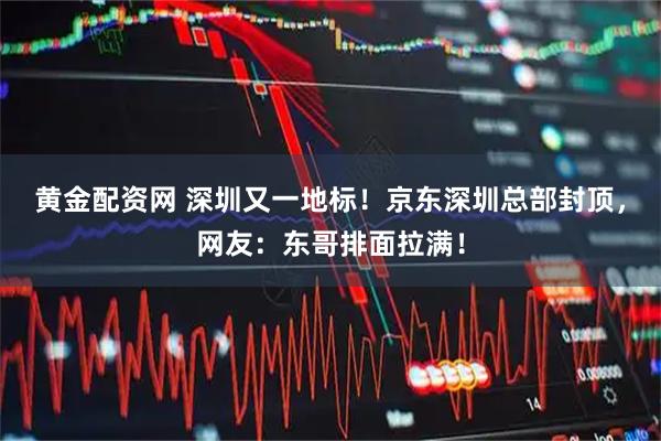 黄金配资网 深圳又一地标！京东深圳总部封顶，网友：东哥排面拉满！