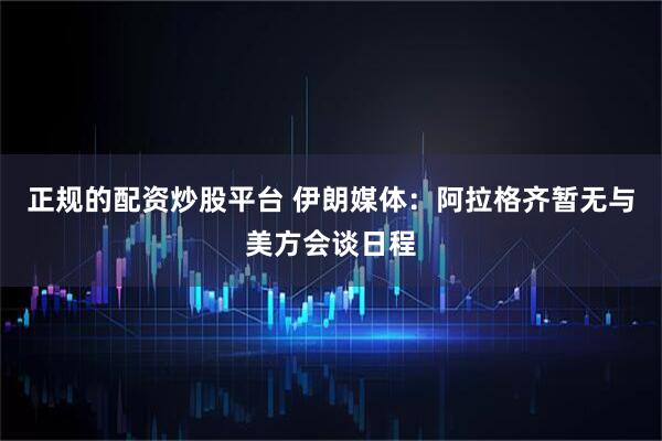 正规的配资炒股平台 伊朗媒体：阿拉格齐暂无与美方会谈日程