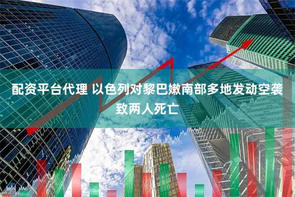 配资平台代理 以色列对黎巴嫩南部多地发动空袭致两人死亡
