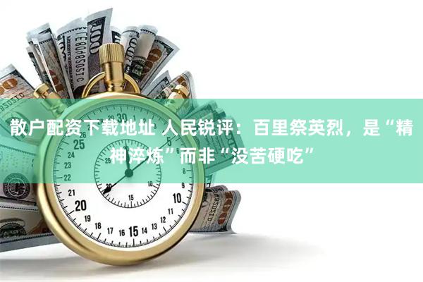 散户配资下载地址 人民锐评：百里祭英烈，是“精神淬炼”而非“没苦硬吃”
