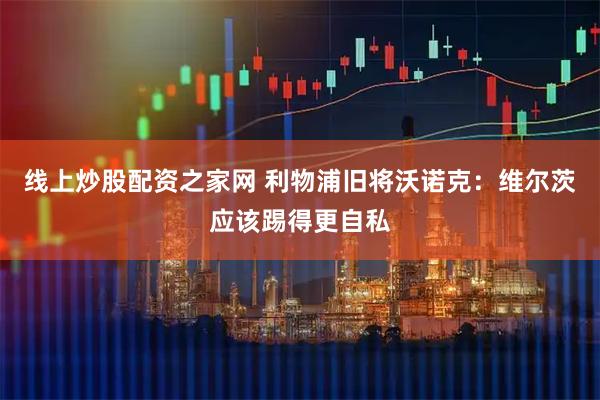 线上炒股配资之家网 利物浦旧将沃诺克：维尔茨应该踢得更自私