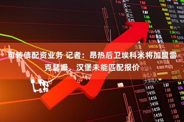 可转债配资业务 记者：昂热后卫埃科米将加盟雷克瑟姆，汉堡未能匹配报价